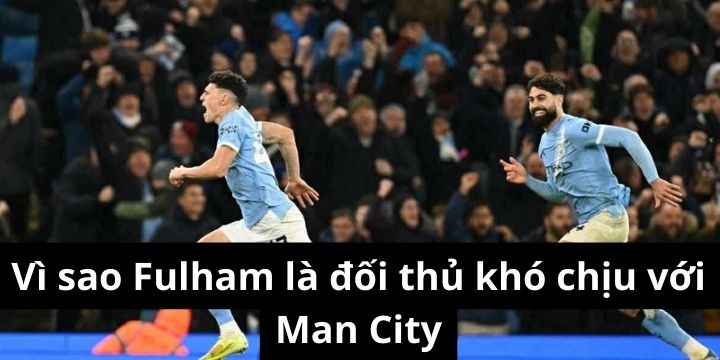 Vì sao Fulham là đối thủ khó chịu với Man City